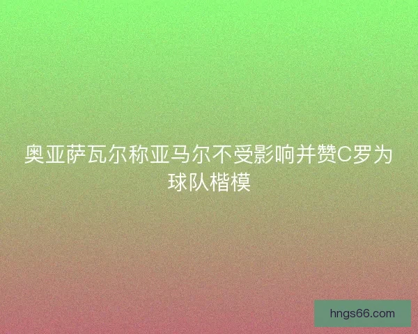 奥亚萨瓦尔称亚马尔不受影响并赞C罗为球队楷模