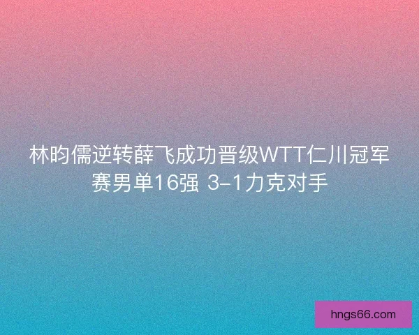 林昀儒逆转薛飞成功晋级WTT仁川冠军赛男单16强 3-1力克对手