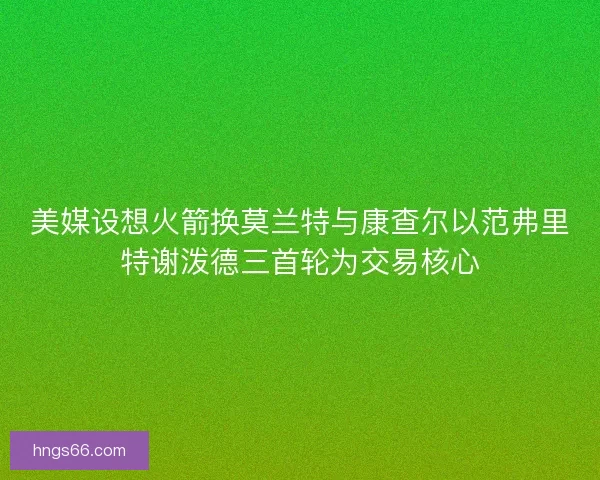 美媒设想火箭换莫兰特与康查尔以范弗里特谢泼德三首轮为交易核心
