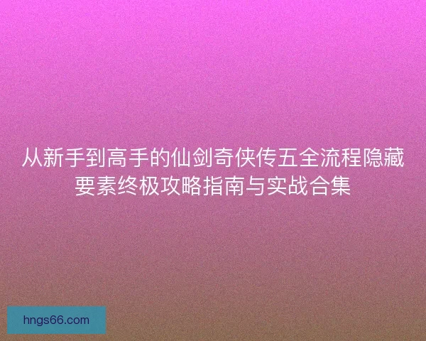 从新手到高手的仙剑奇侠传五全流程隐藏要素终极攻略指南与实战合集 从新手到高手的仙剑奇侠传五全流程隐藏要素终极攻略指南与实战合集