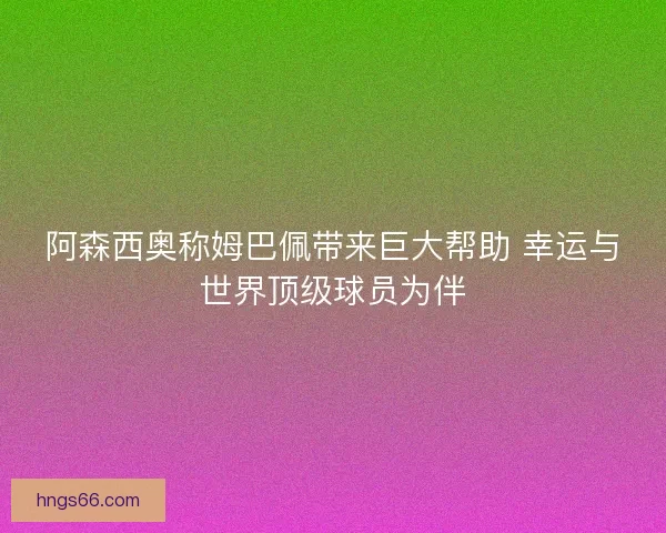 阿森西奥称姆巴佩带来巨大帮助 幸运与世界顶级球员为伴