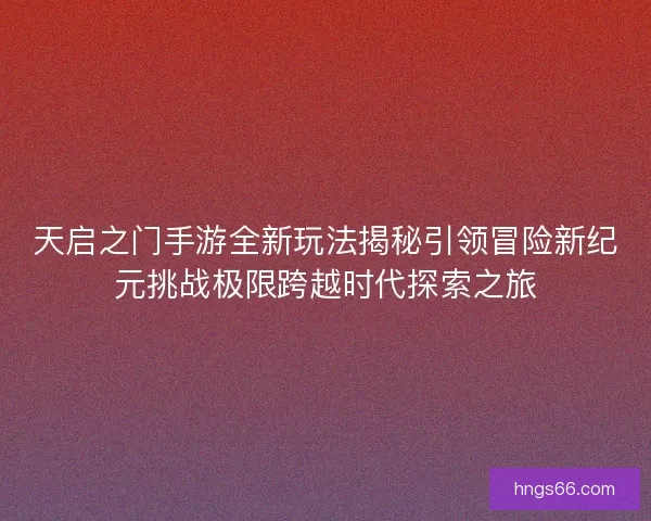 天启之门手游全新玩法揭秘引领冒险新纪元挑战极限跨越时代探索之旅