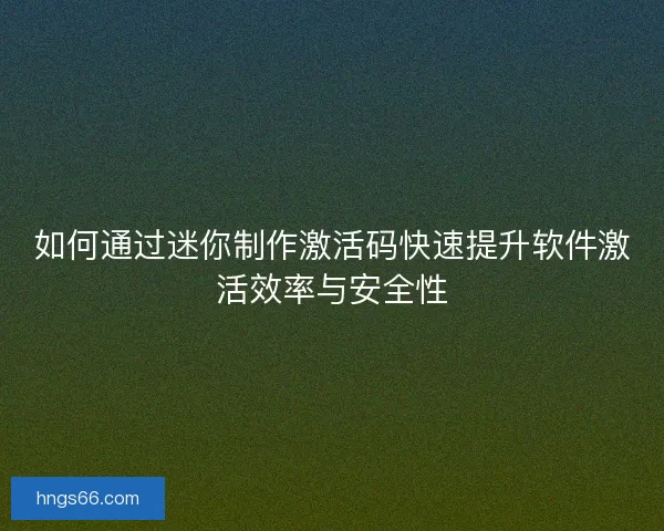 如何通过迷你制作激活码快速提升软件激活效率与安全性