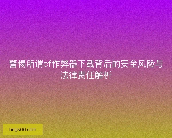 警惕所谓cf作弊器下载背后的安全风险与法律责任解析