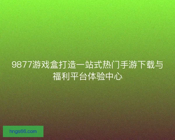 9877游戏盒打造一站式热门手游下载与福利平台体验中心