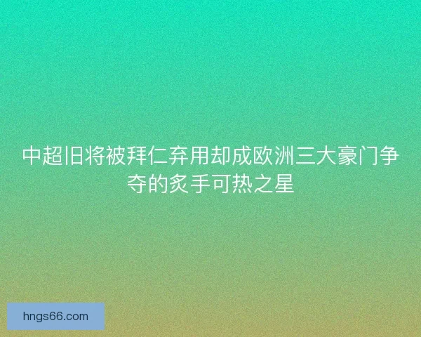 中超旧将被拜仁弃用却成欧洲三大豪门争夺的炙手可热之星