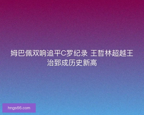 姆巴佩双响追平C罗纪录 王哲林超越王治郅成历史新高