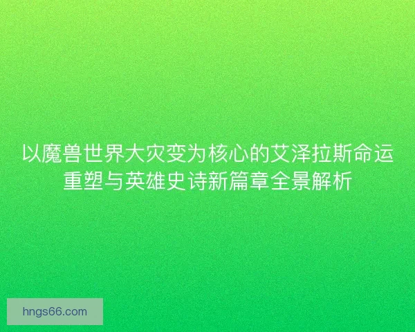 以魔兽世界大灾变为核心的艾泽拉斯命运重塑与英雄史诗新篇章全景解析