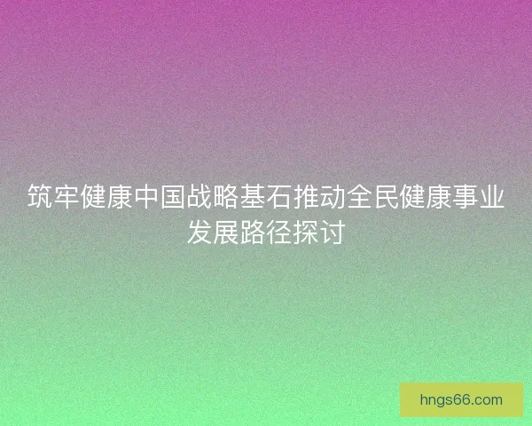 筑牢健康中国战略基石推动全民健康事业发展路径探讨