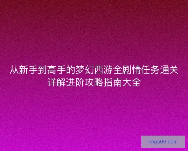 从新手到高手的梦幻西游全剧情任务通关详解进阶攻略指南大全