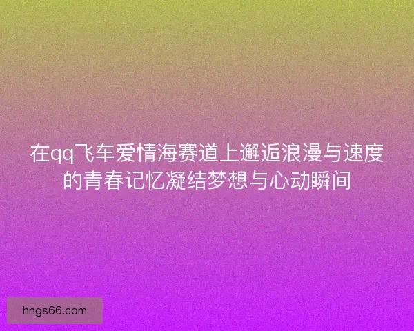 在qq飞车爱情海赛道上邂逅浪漫与速度的青春记忆凝结梦想与心动瞬间