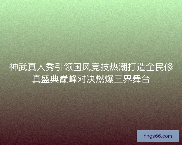 神武真人秀引领国风竞技热潮打造全民修真盛典巅峰对决燃爆三界舞台