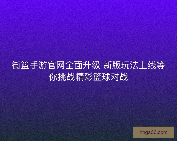 街篮手游官网全面升级 新版玩法上线等你挑战精彩篮球对战