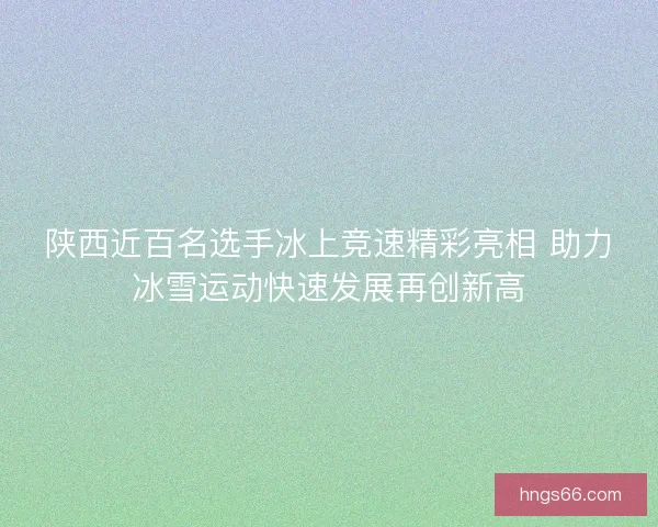 陕西近百名选手冰上竞速精彩亮相 助力冰雪运动快速发展再创新高 陕西近百名选手冰上竞速精彩亮相 助力冰雪运动快速发展再创新高