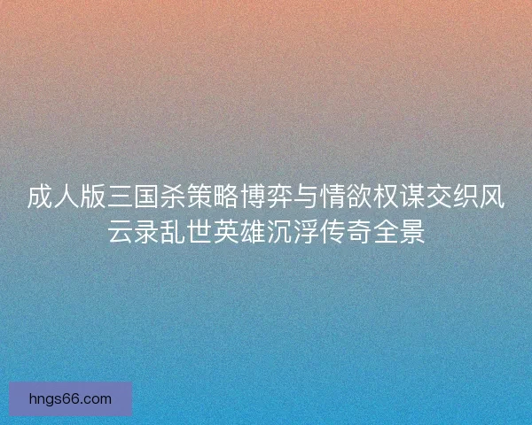 成人版三国杀策略博弈与情欲权谋交织风云录乱世英雄沉浮传奇全景