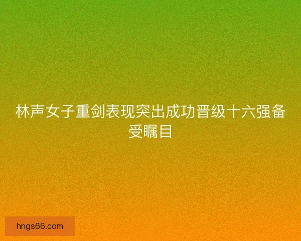 林声女子重剑表现突出成功晋级十六强备受瞩目