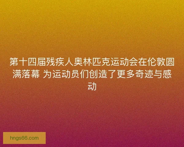第十四届残疾人奥林匹克运动会在伦敦圆满落幕 为运动员们创造了更多奇迹与感动
