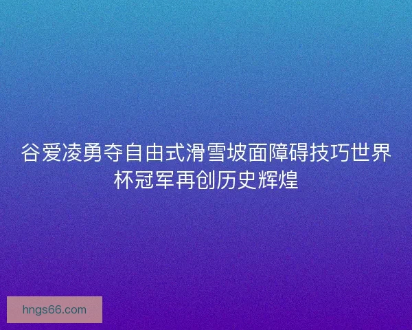 谷爱凌勇夺自由式滑雪坡面障碍技巧世界杯冠军再创历史辉煌