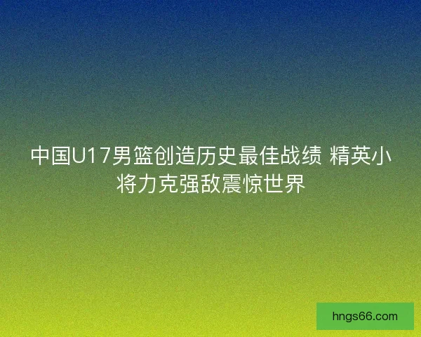 中国U17男篮创造历史最佳战绩 精英小将力克强敌震惊世界