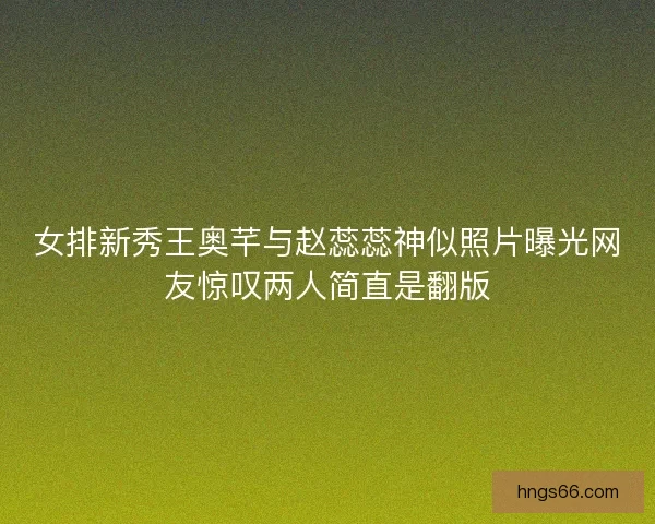 女排新秀王奥芊与赵蕊蕊神似照片曝光网友惊叹两人简直是翻版