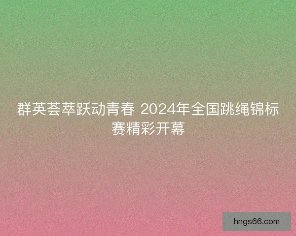 群英荟萃跃动青春 2024年全国跳绳锦标赛精彩开幕