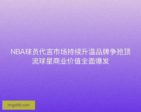 NBA球员代言市场持续升温品牌争抢顶流球星商业价值全面爆发 NBA球员代言市场持续升温品牌争抢顶流球星商业价值全面爆发