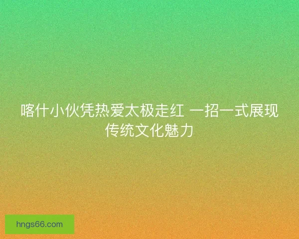 喀什小伙凭热爱太极走红 一招一式展现传统文化魅力 喀什小伙凭热爱太极走红 一招一式展现传统文化魅力