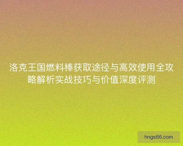 洛克王国燃料棒获取途径与高效使用全攻略解析实战技巧与价值深度评测 洛克王国燃料棒获取途径与高效使用全攻略解析实战技巧与价值深度评测