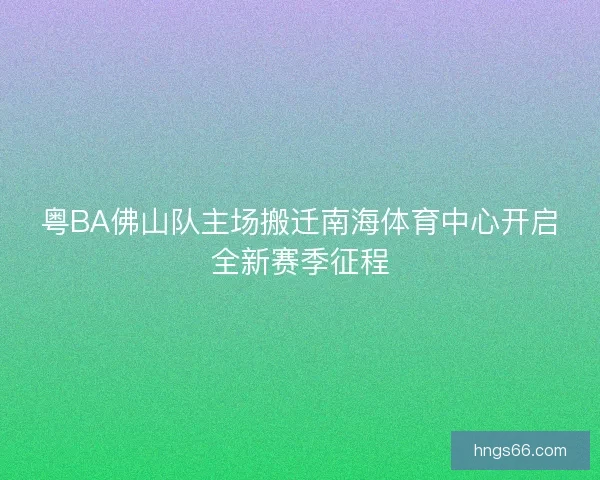 粤BA佛山队主场搬迁南海体育中心开启全新赛季征程