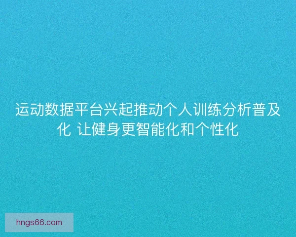 运动数据平台兴起推动个人训练分析普及化 让健身更智能化和个性化