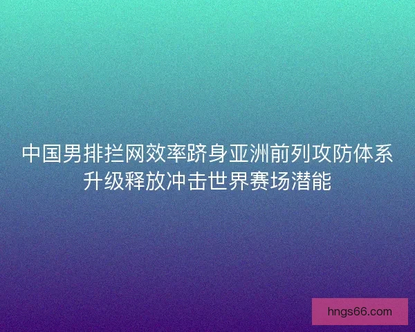 中国男排拦网效率跻身亚洲前列攻防体系升级释放冲击世界赛场潜能 中国男排拦网效率跻身亚洲前列攻防体系升级释放冲击世界赛场潜能