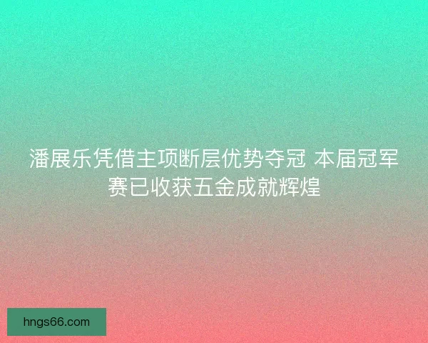潘展乐凭借主项断层优势夺冠 本届冠军赛已收获五金成就辉煌