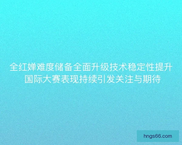 全红婵难度储备全面升级技术稳定性提升 国际大赛表现持续引发关注与期待