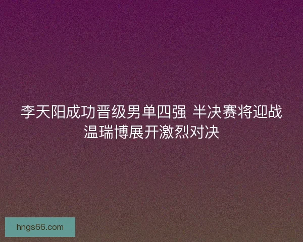 李天阳成功晋级男单四强 半决赛将迎战温瑞博展开激烈对决