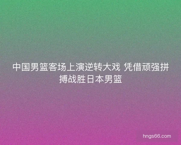 中国男篮客场上演逆转大戏 凭借顽强拼搏战胜日本男篮