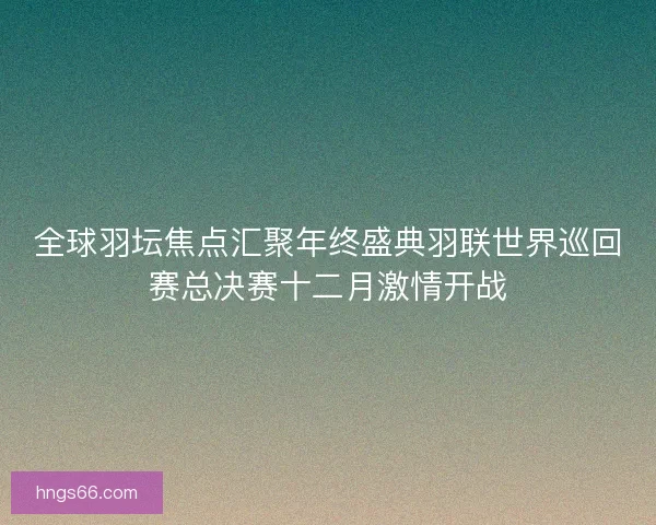 全球羽坛焦点汇聚年终盛典羽联世界巡回赛总决赛十二月激情开战 全球羽坛焦点汇聚年终盛典羽联世界巡回赛总决赛十二月激情开战