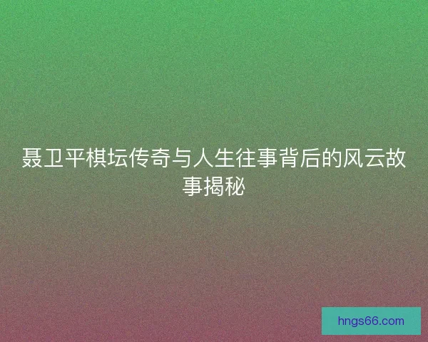 聂卫平棋坛传奇与人生往事背后的风云故事揭秘