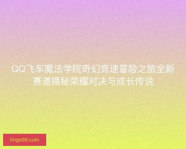 QQ飞车魔法学院奇幻竞速冒险之旅全新赛道揭秘荣耀对决与成长传说