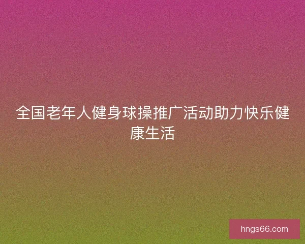 全国老年人健身球操推广活动助力快乐健康生活 全国老年人健身球操推广活动助力快乐健康生活