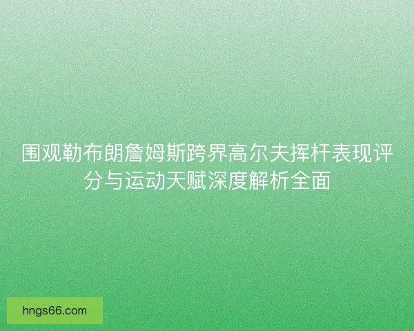 围观勒布朗詹姆斯跨界高尔夫挥杆表现评分与运动天赋深度解析全面 围观勒布朗詹姆斯跨界高尔夫挥杆表现评分与运动天赋深度解析全面