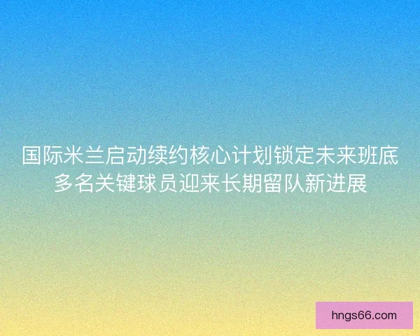 国际米兰启动续约核心计划锁定未来班底多名关键球员迎来长期留队新进展 国际米兰启动续约核心计划锁定未来班底多名关键球员迎来长期留队新进展