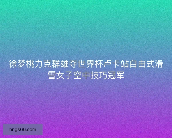 徐梦桃力克群雄夺世界杯卢卡站自由式滑雪女子空中技巧冠军 徐梦桃力克群雄夺世界杯卢卡站自由式滑雪女子空中技巧冠军