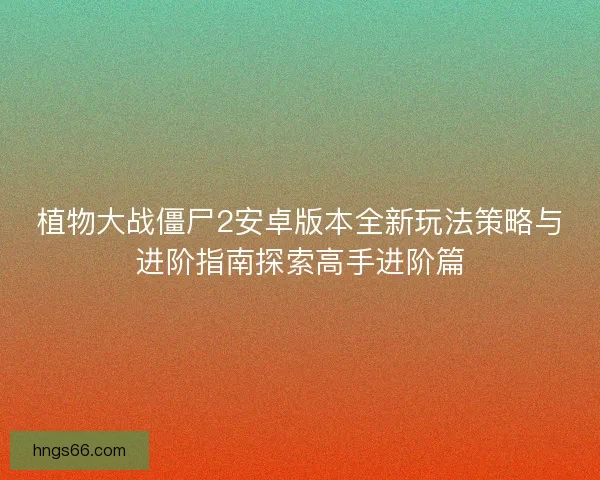 植物大战僵尸2安卓版本全新玩法策略与进阶指南探索高手进阶篇 植物大战僵尸2安卓版本全新玩法策略与进阶指南探索高手进阶篇