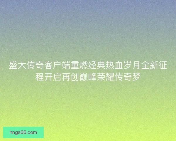 盛大传奇客户端重燃经典热血岁月全新征程开启再创巅峰荣耀传奇梦 盛大传奇客户端重燃经典热血岁月全新征程开启再创巅峰荣耀传奇梦