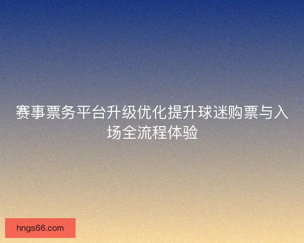 赛事票务平台升级优化提升球迷购票与入场全流程体验 赛事票务平台升级优化提升球迷购票与入场全流程体验