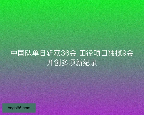 中国队单日斩获36金 田径项目独揽9金并创多项新纪录