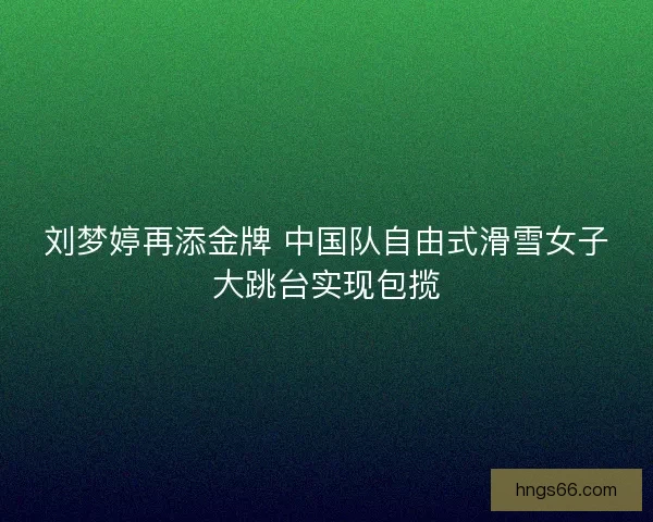 刘梦婷再添金牌 中国队自由式滑雪女子大跳台实现包揽 刘梦婷再添金牌 中国队自由式滑雪女子大跳台实现包揽